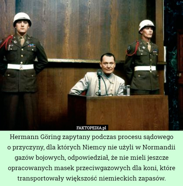 Hermann Göring zapytany podczas procesu sądowego
o przyczyny, dla których Niemcy nie użyli w Normandii gazów bojowych, odpowiedział, że nie mieli jeszcze opracowanych masek przeciwgazowych dla koni, które transportowały większość niemieckich zapasów. 