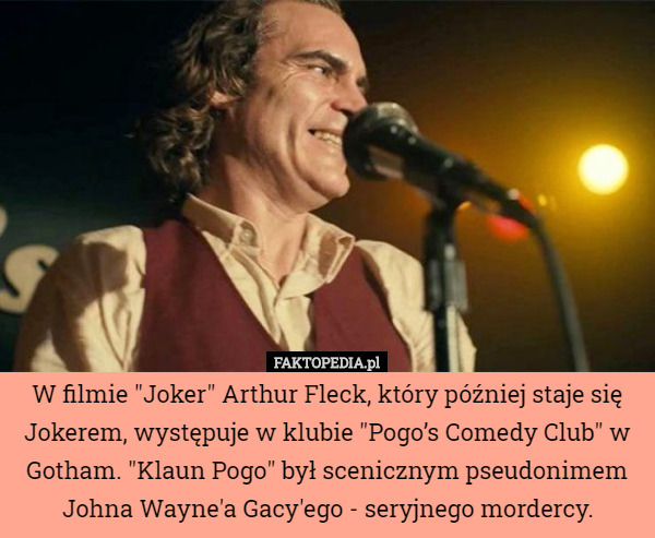 W filmie "Joker" Arthur Fleck, który później staje się Jokerem, występuje w klubie "Pogo’s Comedy Club" w Gotham. "Klaun Pogo" był scenicznym pseudonimem Johna Wayne'a Gacy'ego - seryjnego mordercy. 