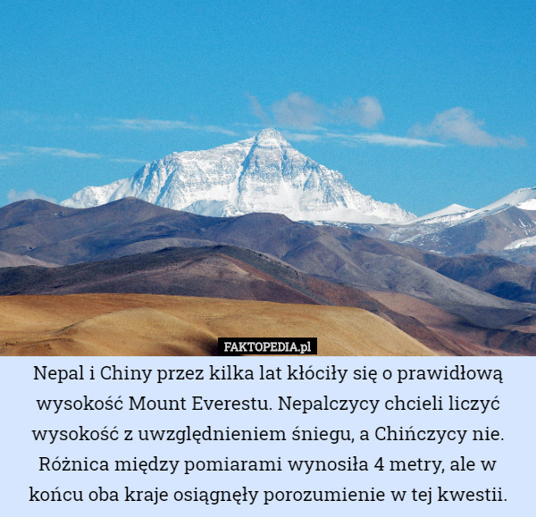 Nepal i Chiny przez kilka lat kłóciły się o prawidłową wysokość Mount Everestu. Nepalczycy chcieli liczyć wysokość z uwzględnieniem śniegu, a Chińczycy nie. Różnica między pomiarami wynosiła 4 metry, ale w końcu oba kraje osiągnęły porozumienie w tej kwestii. 