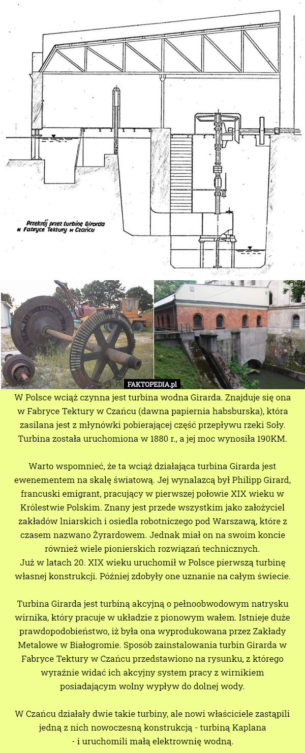 W Polsce wciąż czynna jest turbina wodna Girarda. Znajduje się ona
 w Fabryce Tektury w Czańcu (dawna papiernia habsburska), która zasilana jest z młynówki pobierającej część przepływu rzeki Soły. Turbina została uruchomiona w 1880 r., a jej moc wynosiła 190KM.

 Warto wspomnieć, że ta wciąż działająca turbina Girarda jest ewenementem na skalę światową. Jej wynalazcą był Philipp Girard, francuski emigrant, pracujący w pierwszej połowie XIX wieku w Królestwie Polskim. Znany jest przede wszystkim jako założyciel zakładów lniarskich i osiedla robotniczego pod Warszawą, które z czasem nazwano Żyrardowem. Jednak miał on na swoim koncie również wiele pionierskich rozwiązań technicznych.
 Już w latach 20. XIX wieku uruchomił w Polsce pierwszą turbinę własnej konstrukcji. Później zdobyły one uznanie na całym świecie.

 Turbina Girarda jest turbiną akcyjną o pełnoobwodowym natrysku wirnika, który pracuje w układzie z pionowym wałem. Istnieje duże prawdopodobieństwo, iż była ona wyprodukowana przez Zakłady Metalowe w Białogromie. Sposób zainstalowania turbin Girarda w Fabryce Tektury w Czańcu przedstawiono na rysunku, z którego wyraźnie widać ich akcyjny system pracy z wirnikiem
 posiadającym wolny wypływ do dolnej wody.

 W Czańcu działały dwie takie turbiny, ale nowi właściciele zastąpili jedną z nich nowoczesną konstrukcją - turbiną Kaplana
 - i uruchomili małą elektrownię wodną. 