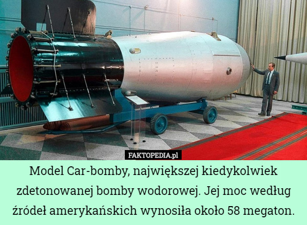 Model Car-bomby, największej kiedykolwiek zdetonowanej bomby wodorowej. Jej moc według źródeł amerykańskich wynosiła około 58 megaton. 