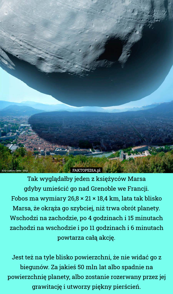 Tak wyglądałby jeden z księżyców Marsa
gdyby umieścić go nad Grenoble we Francji.
Fobos ma wymiary 26,8 × 21 × 18,4 km, lata tak blisko Marsa, że okrąża go szybciej, niż trwa obrót planety. Wschodzi na zachodzie, po 4 godzinach i 15 minutach zachodzi na wschodzie i po 11 godzinach i 6 minutach powtarza całą akcję.

Jest też na tyle blisko powierzchni, że nie widać go z biegunów. Za jakieś 50 mln lat albo spadnie na powierzchnię planety, albo zostanie rozerwany przez jej grawitację i utworzy piękny pierścień. 