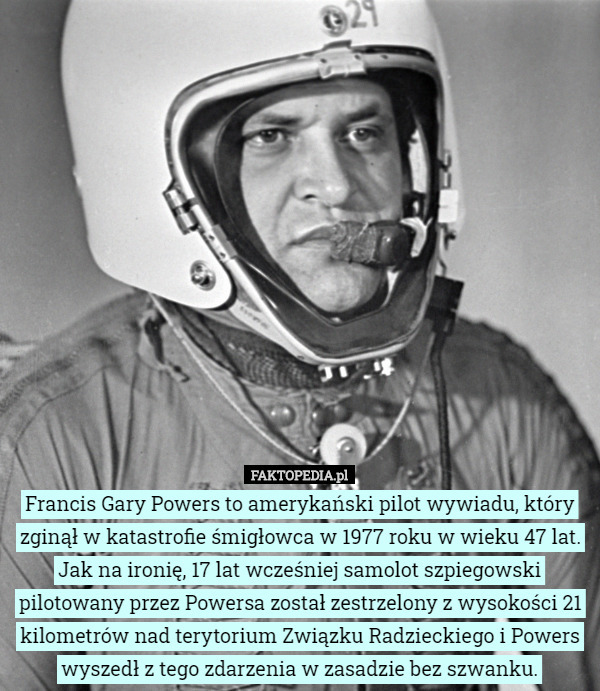 Francis Gary Powers to amerykański pilot wywiadu, który zginął w katastrofie śmigłowca w 1977 roku w wieku 47 lat. Jak na ironię, 17 lat wcześniej samolot szpiegowski pilotowany przez Powersa został zestrzelony z wysokości 21 kilometrów nad terytorium Związku Radzieckiego i Powers wyszedł z tego zdarzenia w zasadzie bez szwanku. 