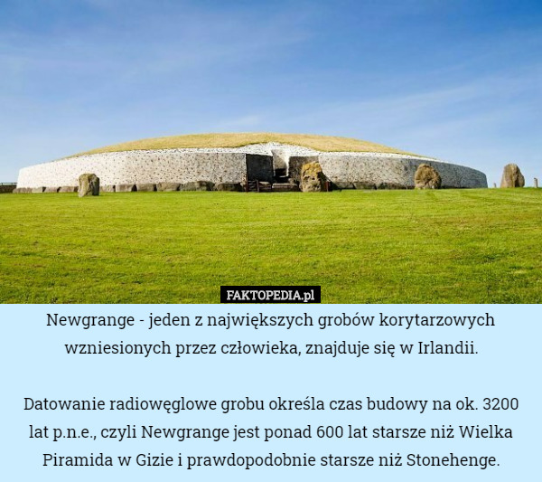 Newgrange - jeden z największych grobów korytarzowych wzniesionych przez człowieka, znajduje się w Irlandii.

 Datowanie radiowęglowe grobu określa czas budowy na ok. 3200 lat p.n.e., czyli Newgrange jest ponad 600 lat starsze niż Wielka Piramida w Gizie i prawdopodobnie starsze niż Stonehenge. 