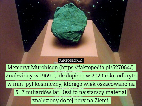 Meteoryt Murchison (https://faktopedia.pl/527064/).
Znaleziony w 1969 r., ale dopiero w 2020 roku odkryto w nim  pył kosmiczny, którego wiek oszacowano na 5–7 miliardów lat. Jest to najstarszy materiał znaleziony do tej pory na Ziemi. 