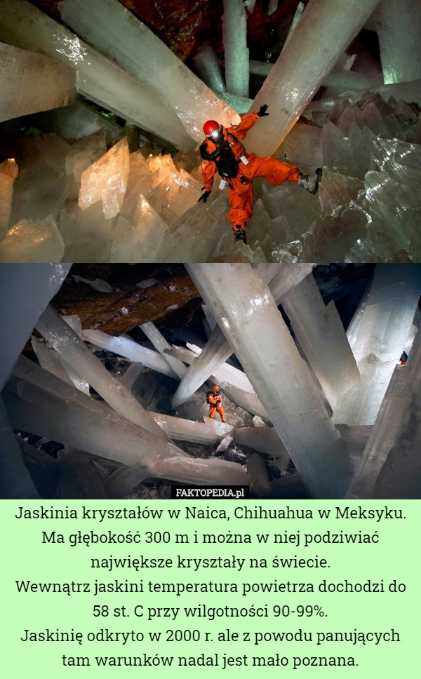 Jaskinia kryształów w Naica, Chihuahua w Meksyku. Ma głębokość 300 m i można w niej podziwiać największe kryształy na świecie.
Wewnątrz jaskini temperatura powietrza dochodzi do 58 st. C przy wilgotności 90-99%.
Jaskinię odkryto w 2000 r. ale z powodu panujących tam warunków nadal jest mało poznana. 