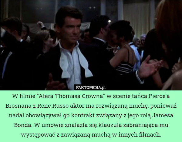 W filmie "Afera Thomasa Crowna" w scenie tańca Pierce'a Brosnana z Rene Russo aktor ma rozwiązaną muchę, ponieważ nadal obowiązywał go kontrakt związany z jego rolą Jamesa Bonda. W umowie znalazła się klauzula zabraniająca mu występować z zawiązaną muchą w innych filmach. 