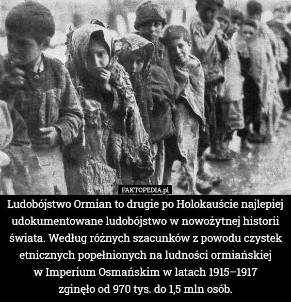 Ludobójstwo Ormian to drugie po Holokauście najlepiej udokumentowane ludobójstwo w nowożytnej historii świata. Według różnych szacunków z powodu czystek etnicznych popełnionych na ludności ormiańskiej
 w Imperium Osmańskim w latach 1915–1917
 zginęło od 970 tys. do 1,5 mln osób. 