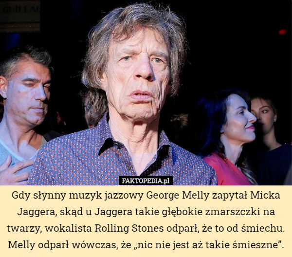 Gdy słynny muzyk jazzowy George Melly zapytał Micka Jaggera, skąd u Jaggera takie głębokie zmarszczki na twarzy, wokalista Rolling Stones odparł, że to od śmiechu. Melly odparł wówczas, że „nic nie jest aż takie śmieszne”. 
