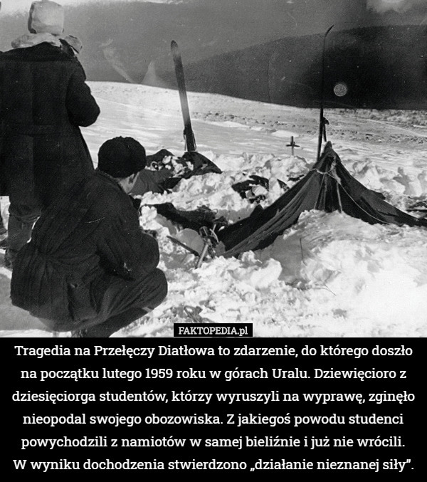 Tragedia na Przełęczy Diatłowa to zdarzenie, do którego doszło na początku lutego 1959 roku w górach Uralu. Dziewięcioro z dziesięciorga studentów, którzy wyruszyli na wyprawę, zginęło nieopodal swojego obozowiska. Z jakiegoś powodu studenci powychodzili z namiotów w samej bieliźnie i już nie wrócili.
 W wyniku dochodzenia stwierdzono „działanie nieznanej siły”. 