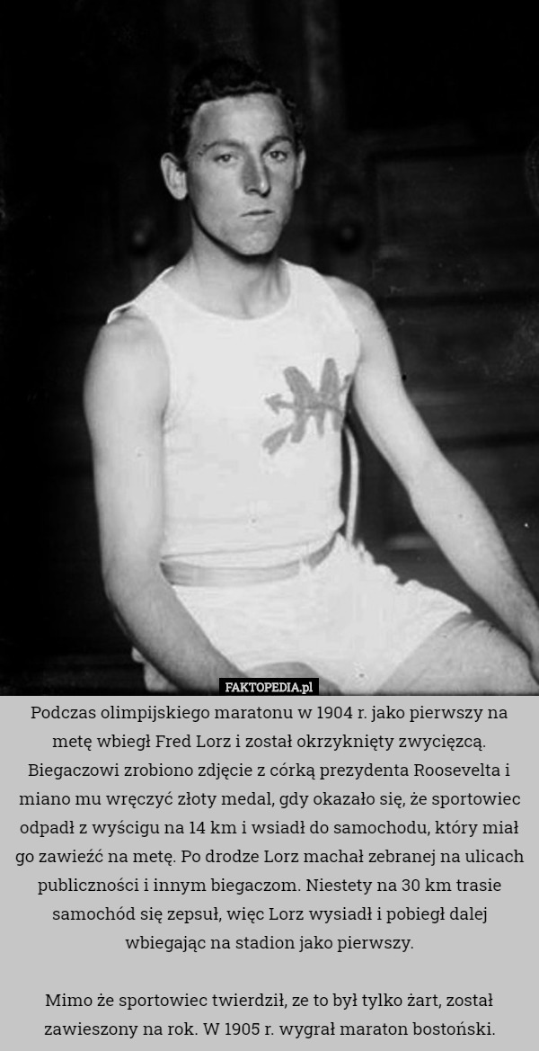 Podczas olimpijskiego maratonu w 1904 r. jako pierwszy na metę wbiegł Fred Lorz i został okrzyknięty zwycięzcą. Biegaczowi zrobiono zdjęcie z córką prezydenta Roosevelta i miano mu wręczyć złoty medal, gdy okazało się, że sportowiec odpadł z wyścigu na 14 km i wsiadł do samochodu, który miał go zawieźć na metę. Po drodze Lorz machał zebranej na ulicach publiczności i innym biegaczom. Niestety na 30 km trasie samochód się zepsuł, więc Lorz wysiadł i pobiegł dalej wbiegając na stadion jako pierwszy.

Mimo że sportowiec twierdził, ze to był tylko żart, został zawieszony na rok. W 1905 r. wygrał maraton bostoński. 