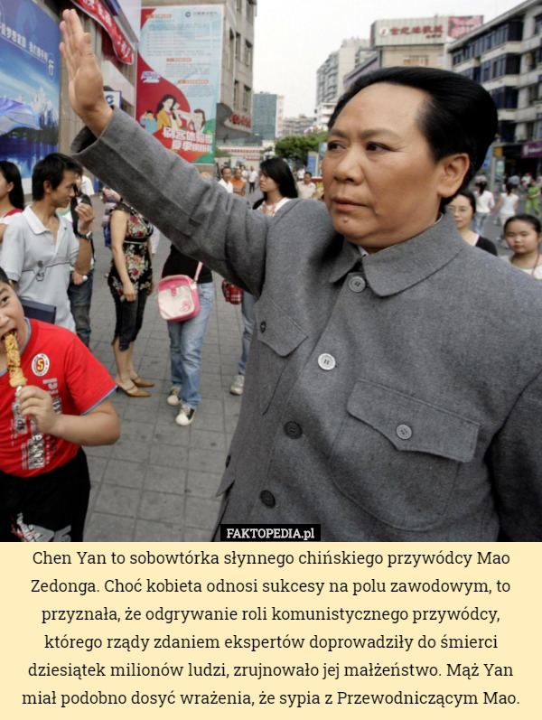 Chen Yan to sobowtórka słynnego chińskiego przywódcy Mao Zedonga. Choć kobieta odnosi sukcesy na polu zawodowym, to przyznała, że odgrywanie roli komunistycznego przywódcy, którego rządy zdaniem ekspertów doprowadziły do śmierci dziesiątek milionów ludzi, zrujnowało jej małżeństwo. Mąż Yan miał podobno dosyć wrażenia, że sypia z Przewodniczącym Mao. 