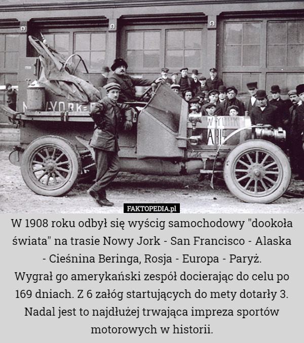 W 1908 roku odbył się wyścig samochodowy "dookoła świata" na trasie Nowy Jork - San Francisco - Alaska
 - Cieśnina Beringa, Rosja - Europa - Paryż.
Wygrał go amerykański zespół docierając do celu po 169 dniach. Z 6 załóg startujących do mety dotarły 3.
Nadal jest to najdłużej trwająca impreza sportów motorowych w historii. 