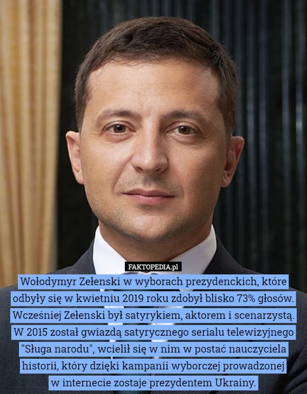 Wołodymyr Zełenski w wyborach prezydenckich, które odbyły się w kwietniu 2019 roku zdobył blisko 73% głosów.
Wcześniej Zełenski był satyrykiem, aktorem i scenarzystą. W 2015 został gwiazdą satyrycznego serialu telewizyjnego "Sługa narodu", wcielił się w nim w postać nauczyciela historii, który dzięki kampanii wyborczej prowadzonej
 w internecie zostaje prezydentem Ukrainy. 