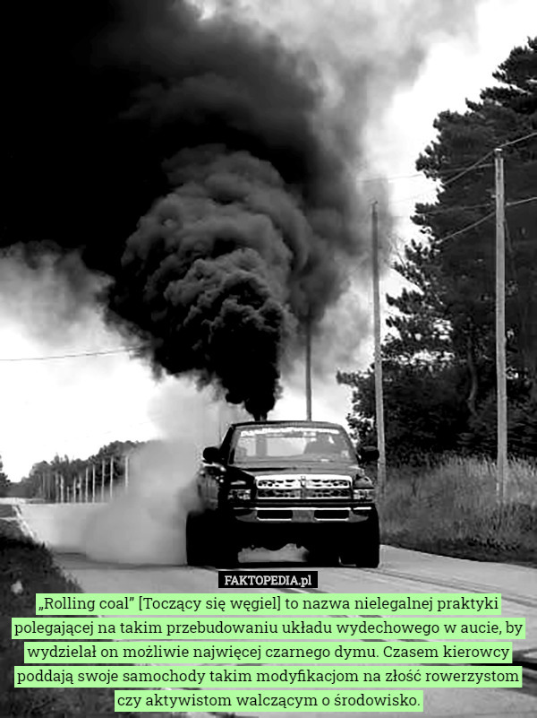 „Rolling coal” [Toczący się węgiel] to nazwa nielegalnej praktyki polegającej na takim przebudowaniu układu wydechowego w aucie, by wydzielał on możliwie najwięcej czarnego dymu. Czasem kierowcy poddają swoje samochody takim modyfikacjom na złość rowerzystom czy aktywistom walczącym o środowisko. 