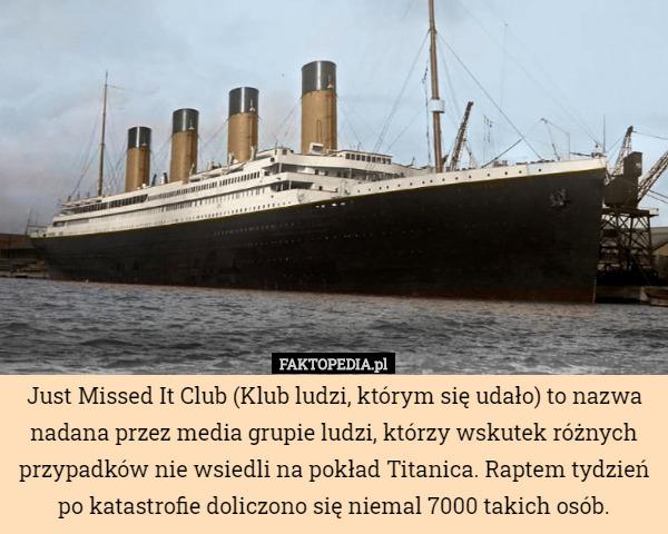 Just Missed It Club (Klub ludzi, którym się udało) to nazwa nadana przez media grupie ludzi, którzy wskutek różnych przypadków nie wsiedli na pokład Titanica. Raptem tydzień po katastrofie doliczono się niemal 7000 takich osób. 