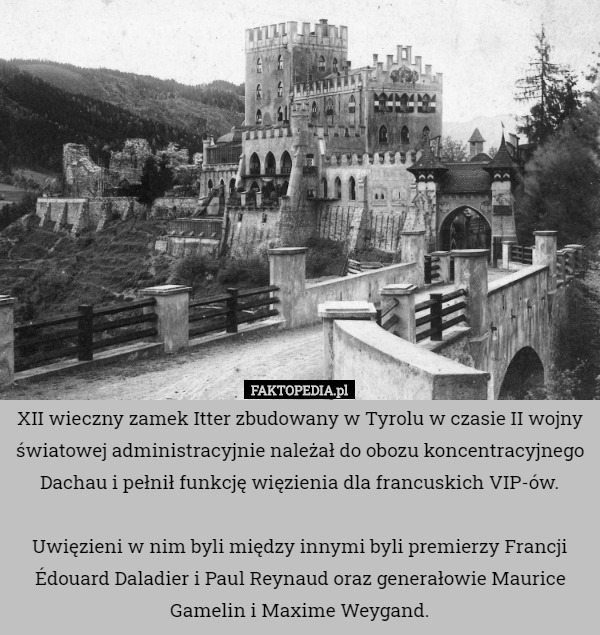 XII wieczny zamek Itter zbudowany w Tyrolu w czasie II wojny światowej administracyjnie należał do obozu koncentracyjnego Dachau i pełnił funkcję więzienia dla francuskich VIP-ów.

Uwięzieni w nim byli między innymi byli premierzy Francji Édouard Daladier i Paul Reynaud oraz generałowie Maurice Gamelin i Maxime Weygand. 