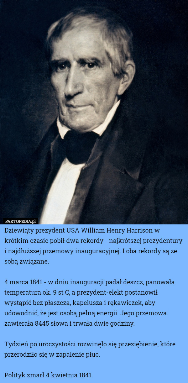 Dziewiąty prezydent USA William Henry Harrison w krótkim czasie pobił dwa rekordy - najkrótszej prezydentury i najdłuższej przemowy inauguracyjnej. I oba rekordy są ze sobą związane.

4 marca 1841 - w dniu inauguracji padał deszcz, panowała temperatura ok. 9 st C, a prezydent-elekt postanowił wystąpić bez płaszcza, kapelusza i rękawiczek, aby udowodnić, że jest osobą pełną energii. Jego przemowa zawierała 8445 słowa i trwała dwie godziny.

Tydzień po uroczystości rozwinęło się przeziębienie, które przerodziło się w zapalenie płuc.

Polityk zmarł 4 kwietnia 1841. 