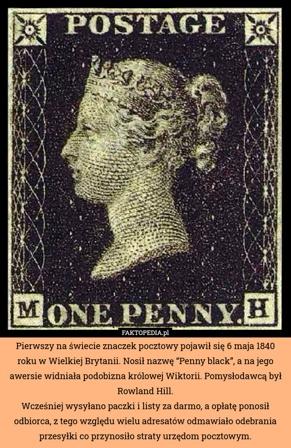 Pierwszy na świecie znaczek pocztowy pojawił się 6 maja 1840 roku w Wielkiej Brytanii. Nosił nazwę “Penny black”, a na jego awersie widniała podobizna królowej Wiktorii. Pomysłodawcą był Rowland Hill.
Wcześniej wysyłano paczki i listy za darmo, a opłatę ponosił odbiorca, z tego względu wielu adresatów odmawiało odebrania przesyłki co przynosiło straty urzędom pocztowym. 