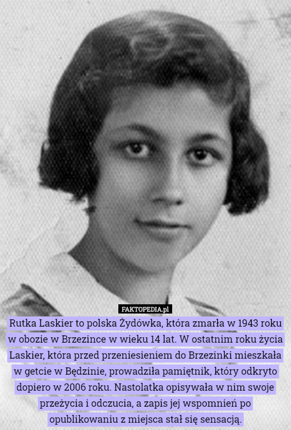 Rutka Laskier to polska Żydówka, która zmarła w 1943 roku w obozie w Brzezince w wieku 14 lat. W ostatnim roku życia Laskier, która przed przeniesieniem do Brzezinki mieszkała w getcie w Będzinie, prowadziła pamiętnik, który odkryto dopiero w 2006 roku. Nastolatka opisywała w nim swoje przeżycia i odczucia, a zapis jej wspomnień po opublikowaniu z miejsca stał się sensacją. 