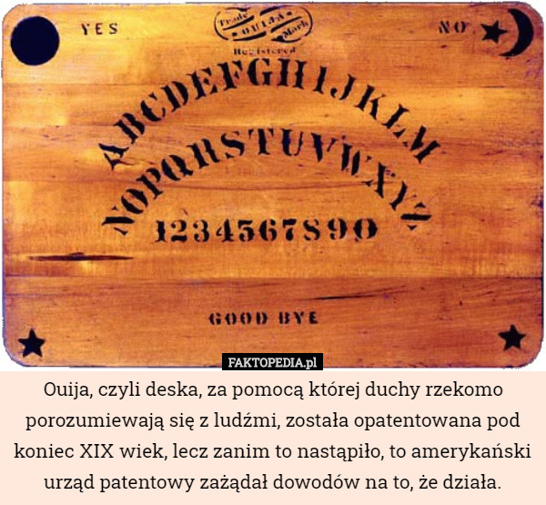 Ouija, czyli deska, za pomocą której duchy rzekomo porozumiewają się z ludźmi, została opatentowana pod koniec XIX wiek, lecz zanim to nastąpiło, to amerykański urząd patentowy zażądał dowodów na to, że działa. 