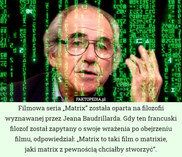Filmowa seria „Matrix” została oparta na filozofii wyznawanej przez Jeana Baudrillarda. Gdy ten francuski filozof został zapytany o swoje wrażenia po obejrzeniu filmu, odpowiedział: „Matrix to taki film o matrixie,
 jaki matrix z pewnością chciałby stworzyć”. 