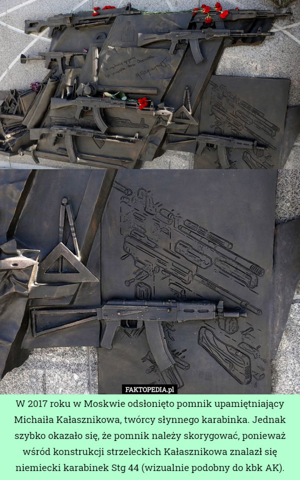 W 2017 roku w Moskwie odsłonięto pomnik upamiętniający Michaiła Kałasznikowa, twórcy słynnego karabinka. Jednak szybko okazało się, że pomnik należy skorygować, ponieważ wśród konstrukcji strzeleckich Kałasznikowa znalazł się niemiecki karabinek Stg 44 (wizualnie podobny do kbk AK). 