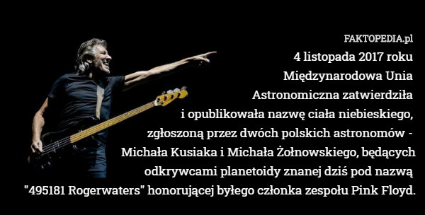 4 listopada 2017 roku 
Międzynarodowa Unia 
Astronomiczna zatwierdziła 
i opublikowała nazwę ciała niebieskiego, 
zgłoszoną przez dwóch polskich astronomów - 
Michała Kusiaka i Michała Żołnowskiego, będących
odkrywcami planetoidy znanej dziś pod nazwą 
"495181 Rogerwaters" honorującej byłego członka zespołu Pink Floyd. 