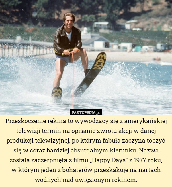 Przeskoczenie rekina to wywodzący się z amerykańskiej telewizji termin na opisanie zwrotu akcji w danej produkcji telewizyjnej, po którym fabuła zaczyna toczyć się w coraz bardziej absurdalnym kierunku. Nazwa została zaczerpnięta z filmu „Happy Days” z 1977 roku,
w którym jeden z bohaterów przeskakuje na nartach wodnych nad uwięzionym rekinem. 