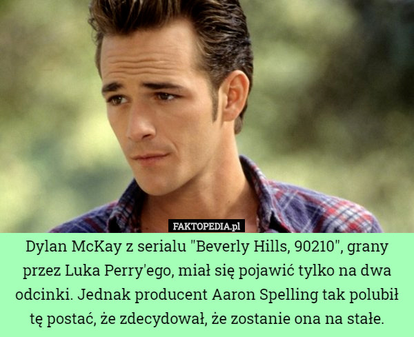 Dylan McKay z serialu "Beverly Hills, 90210", grany przez Luka Perry'ego, miał się pojawić tylko na dwa odcinki. Jednak producent Aaron Spelling tak polubił tę postać, że zdecydował, że zostanie ona na stałe. 