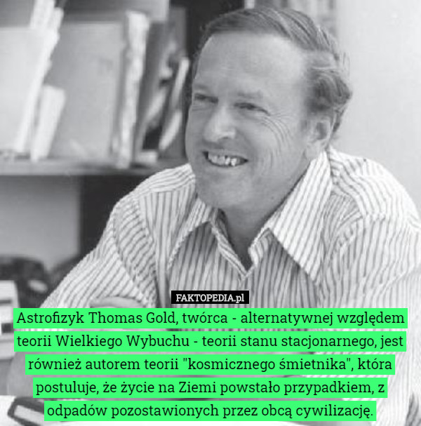 Astrofizyk Thomas Gold, twórca - alternatywnej względem teorii Wielkiego Wybuchu - teorii stanu stacjonarnego, jest również autorem teorii "kosmicznego śmietnika", która postuluje, że życie na Ziemi powstało przypadkiem, z odpadów pozostawionych przez obcą cywilizację. 