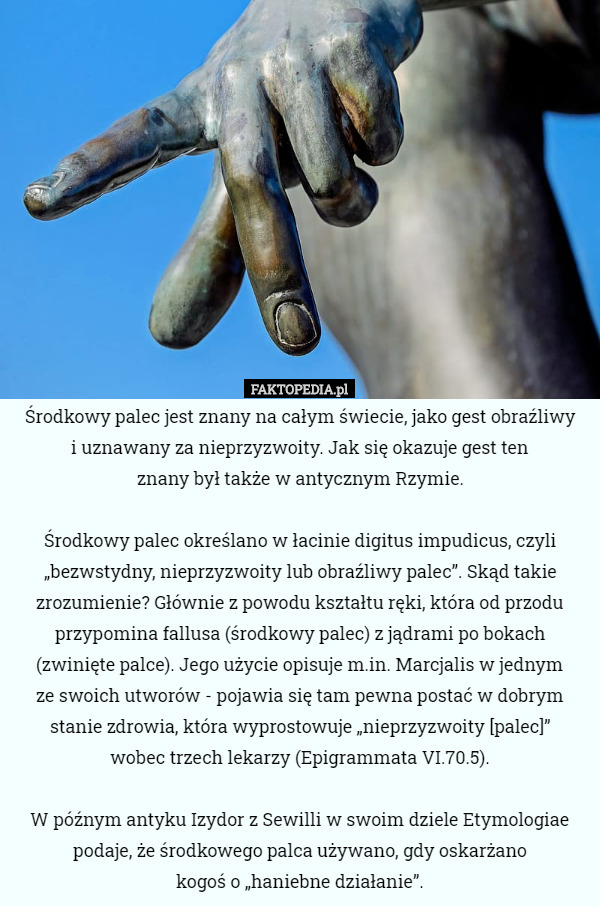 Środkowy palec jest znany na całym świecie, jako gest obraźliwy
 i uznawany za nieprzyzwoity. Jak się okazuje gest ten
 znany był także w antycznym Rzymie.

 Środkowy palec określano w łacinie digitus impudicus, czyli „bezwstydny, nieprzyzwoity lub obraźliwy palec”. Skąd takie zrozumienie? Głównie z powodu kształtu ręki, która od przodu przypomina fallusa (środkowy palec) z jądrami po bokach (zwinięte palce). Jego użycie opisuje m.in. Marcjalis w jednym
 ze swoich utworów - pojawia się tam pewna postać w dobrym stanie zdrowia, która wyprostowuje „nieprzyzwoity [palec]”
 wobec trzech lekarzy (Epigrammata VI.70.5).

W późnym antyku Izydor z Sewilli w swoim dziele Etymologiae podaje, że środkowego palca używano, gdy oskarżano
 kogoś o „haniebne działanie”. 
