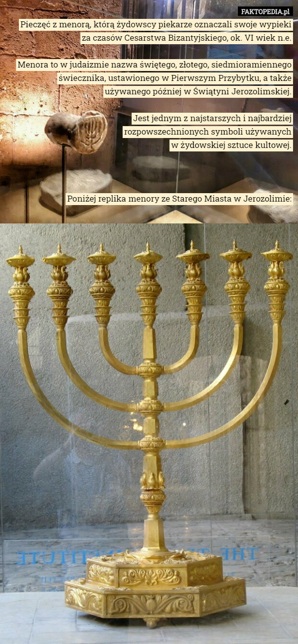 Pieczęć z menorą, którą żydowscy piekarze oznaczali swoje wypieki
 za czasów Cesarstwa Bizantyjskiego, ok. VI wiek n.e.

Menora to w judaizmie nazwa świętego, złotego, siedmioramiennego świecznika, ustawionego w Pierwszym Przybytku, a także
 używanego później w Świątyni Jerozolimskiej.

 Jest jednym z najstarszych i najbardziej
 rozpowszechnionych symboli używanych
 w żydowskiej sztuce kultowej.



Poniżej replika menory ze Starego Miasta w Jerozolimie: 