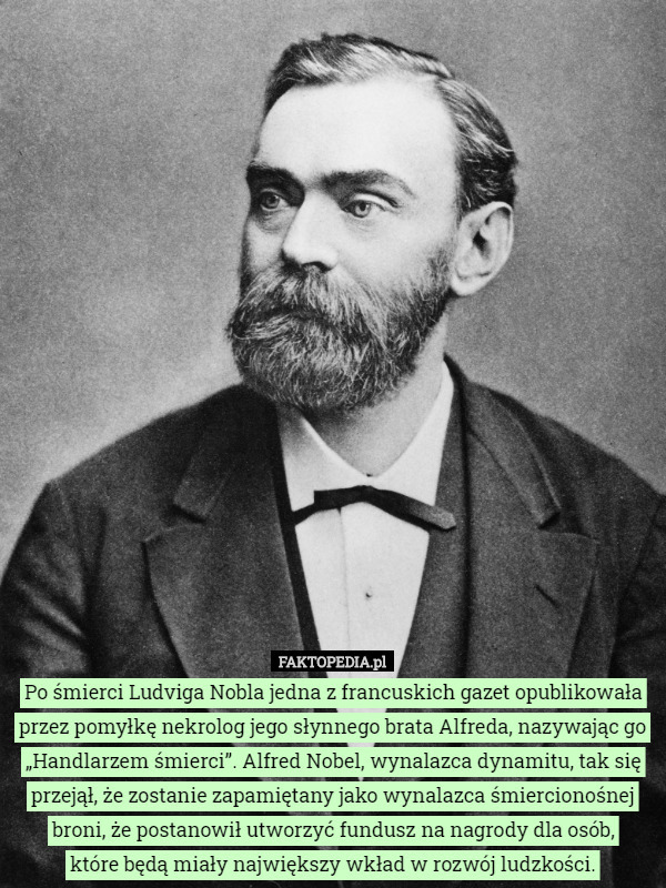 Po śmierci Ludviga Nobla jedna z francuskich gazet opublikowała przez pomyłkę nekrolog jego słynnego brata Alfreda, nazywając go „Handlarzem śmierci”. Alfred Nobel, wynalazca dynamitu, tak się przejął, że zostanie zapamiętany jako wynalazca śmiercionośnej broni, że postanowił utworzyć fundusz na nagrody dla osób,
 które będą miały największy wkład w rozwój ludzkości. 