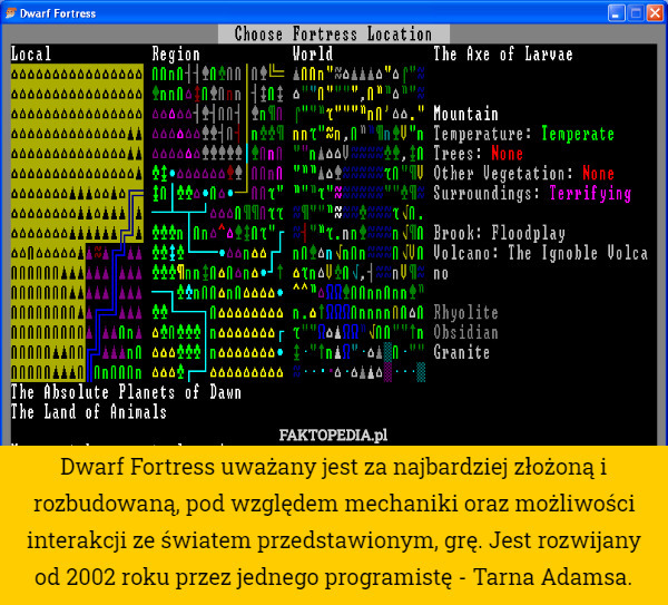 Dwarf Fortress uważany jest za najbardziej złożoną i rozbudowaną, pod względem mechaniki oraz możliwości interakcji ze światem przedstawionym, grę. Jest rozwijany od 2002 roku przez jednego programistę - Tarna Adamsa. 