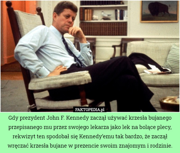 Gdy prezydent John F. Kennedy zaczął używać krzesła bujanego przepisanego mu przez swojego lekarza jako lek na bolące plecy, rekwizyt ten spodobał się Kennedy’emu tak bardzo, że zaczął wręczać krzesła bujane w prezencie swoim znajomym i rodzinie. 