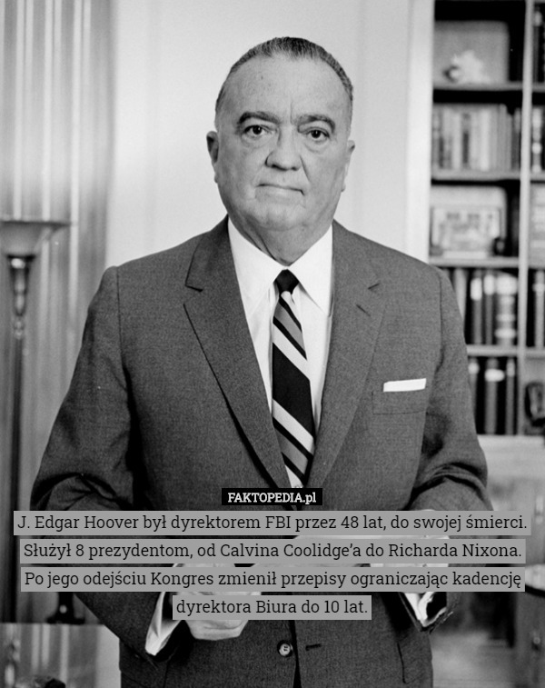 J. Edgar Hoover był dyrektorem FBI przez 48 lat, do swojej śmierci.
Służył 8 prezydentom, od Calvina Coolidge’a do Richarda Nixona.
Po jego odejściu Kongres zmienił przepisy ograniczając kadencję dyrektora Biura do 10 lat. 