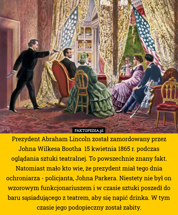 Prezydent Abraham Lincoln został zamordowany przez Johna Wilkesa Bootha  15 kwietnia 1865 r. podczas oglądania sztuki teatralnej. To powszechnie znany fakt. Natomiast mało kto wie, że prezydent miał tego dnia ochroniarza - policjanta, Johna Parkera. Niestety nie był on wzorowym funkcjonariuszem i w czasie sztuki poszedł do baru sąsiadującego z teatrem, aby się napić drinka. W tym czasie jego podopieczny został zabity. 