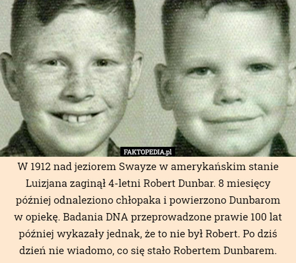 W 1912 nad jeziorem Swayze w amerykańskim stanie Luizjana zaginął 4-letni Robert Dunbar. 8 miesięcy później odnaleziono chłopaka i powierzono Dunbarom
w opiekę. Badania DNA przeprowadzone prawie 100 lat później wykazały jednak, że to nie był Robert. Po dziś dzień nie wiadomo, co się stało Robertem Dunbarem. 