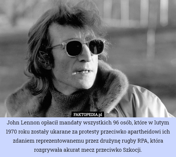 John Lennon opłacił mandaty wszystkich 96 osób, które w lutym 1970 roku zostały ukarane za protesty przeciwko apartheidowi ich zdaniem reprezentowanemu przez drużynę rugby RPA, która rozgrywała akurat mecz przeciwko Szkocji. 