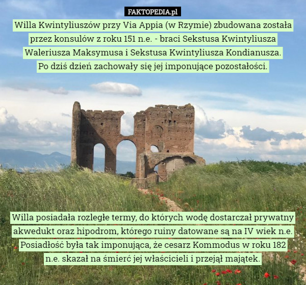 Willa Kwintyliuszów przy Via Appia (w Rzymie) zbudowana została przez konsulów z roku 151 n.e. - braci Sekstusa Kwintyliusza Waleriusza Maksymusa i Sekstusa Kwintyliusza Kondianusza.
 Po dziś dzień zachowały się jej imponujące pozostałości.










Willa posiadała rozległe termy, do których wodę dostarczał prywatny akwedukt oraz hipodrom, którego ruiny datowane są na IV wiek n.e.
Posiadłość była tak imponująca, że cesarz Kommodus w roku 182
 n.e. skazał na śmierć jej właścicieli i przejął majątek. 