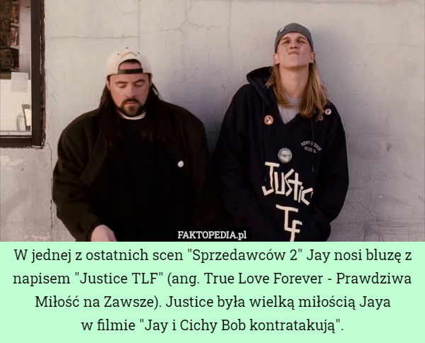 W jednej z ostatnich scen "Sprzedawców 2" Jay nosi bluzę z napisem "Justice TLF" (ang. True Love Forever - Prawdziwa Miłość na Zawsze). Justice była wielką miłością Jaya
 w filmie "Jay i Cichy Bob kontratakują". 