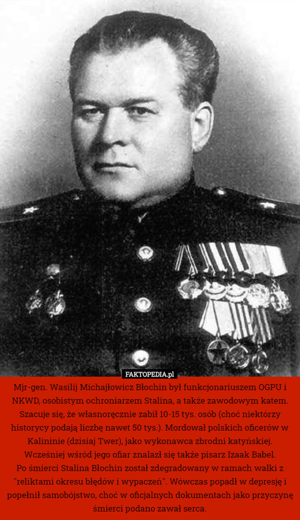 Mjr-gen. Wasilij Michajłowicz Błochin był funkcjonariuszem OGPU i NKWD, osobistym ochroniarzem Stalina, a także zawodowym katem. Szacuje się, że własnoręcznie zabił 10-15 tys. osób (choć niektórzy historycy podają liczbę nawet 50 tys.). Mordował polskich oficerów w Kalininie (dzisiaj Twer), jako wykonawca zbrodni katyńskiej. Wcześniej wśród jego ofiar znalazł się także pisarz Izaak Babel.
Po śmierci Stalina Błochin został zdegradowany w ramach walki z "reliktami okresu błędów i wypaczeń". Wówczas popadł w depresję i popełnił samobójstwo, choć w oficjalnych dokumentach jako przyczynę śmierci podano zawał serca. 
