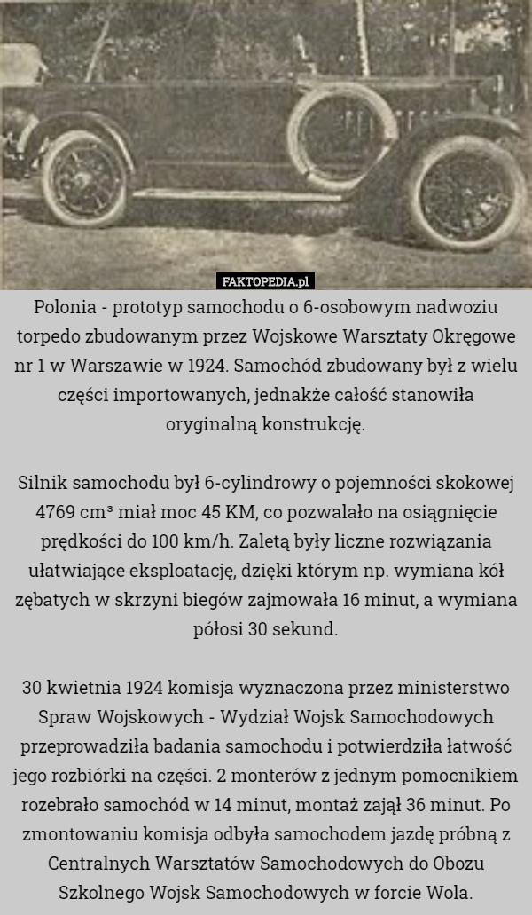 Polonia - prototyp samochodu o 6-osobowym nadwoziu torpedo zbudowanym przez Wojskowe Warsztaty Okręgowe nr 1 w Warszawie w 1924. Samochód zbudowany był z wielu części importowanych, jednakże całość stanowiła oryginalną konstrukcję.

Silnik samochodu był 6-cylindrowy o pojemności skokowej 4769 cm³ miał moc 45 KM, co pozwalało na osiągnięcie prędkości do 100 km/h. Zaletą były liczne rozwiązania ułatwiające eksploatację, dzięki którym np. wymiana kół zębatych w skrzyni biegów zajmowała 16 minut, a wymiana półosi 30 sekund.

30 kwietnia 1924 komisja wyznaczona przez ministerstwo Spraw Wojskowych - Wydział Wojsk Samochodowych przeprowadziła badania samochodu i potwierdziła łatwość jego rozbiórki na części. 2 monterów z jednym pomocnikiem rozebrało samochód w 14 minut, montaż zajął 36 minut. Po zmontowaniu komisja odbyła samochodem jazdę próbną z Centralnych Warsztatów Samochodowych do Obozu Szkolnego Wojsk Samochodowych w forcie Wola. 