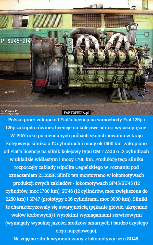 Polska prócz zakupu od Fiat'a licencji na samochody Fiat 125p i 126p zakupiła również licencje na kolejowe silniki wysokoprężne. W 1967 roku po nieudanych próbach skonstruowania w kraju kolejowego silnika o 12 cylindrach i mocy ok 1500 km. zakupiono od Fiat'a licencję na silnik kolejowy typu GMT A210 o 12 cylindrach w układzie widlastym i mocy 1700 km. Produkcję tego silnika rozpoczęły zakłady Hipolita Cegielskiego w Poznaniu pod oznaczeniem 2112SSF. Silnik ten montowano w lokomotywach produkcji owych zakładów - lokomotywach SP45/SU45 (12 cylindrów, moc 1700 km), SU46 (12 cylindrów, moc zwiększona do 2250 km) i SP47 (prototypy z 16 cylindrami, moc 3000 km). Silniki te charakteryzowały się awaryjnością (pękanie głowic, ukręcanie wałów korbowych) i wysokimi wymaganiami serwisowymi (wymagały wysokiej jakości środków smarnych i bardzo czystego oleju napędowego).
Na zdjęciu silnik wymontowany z lokomotywy serii SU45. 