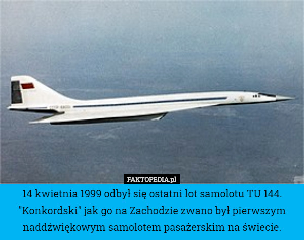 14 kwietnia 1999 odbył się ostatni lot samolotu TU 144. "Konkordski" jak go na Zachodzie zwano był pierwszym naddźwiękowym samolotem pasażerskim na świecie. 