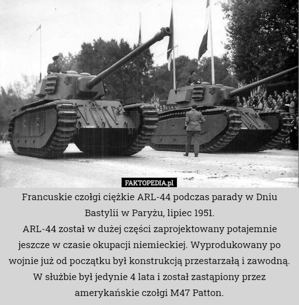 Francuskie czołgi ciężkie ARL-44 podczas parady w Dniu Bastylii w Paryżu, lipiec 1951.
ARL-44 został w dużej części zaprojektowany potajemnie jeszcze w czasie okupacji niemieckiej. Wyprodukowany po wojnie już od początku był konstrukcją przestarzałą i zawodną. W służbie był jedynie 4 lata i został zastąpiony przez amerykańskie czołgi M47 Patton. 