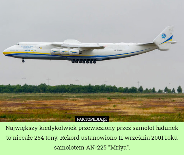 Największy kiedykolwiek przewieziony przez samolot ładunek to niecałe 254 tony. Rekord ustanowiono 11 września 2001 roku samolotem AN-225 "Mriya". 