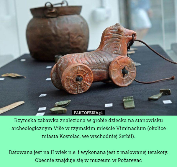 Rzymska zabawka znaleziona w grobie dziecka na stanowisku archeologicznym Više w rzymskim mieście Viminacium (okolice miasta Kostolac, we wschodniej Serbii).

Datowana jest na II wiek n.e. i wykonana jest z malowanej terakoty.
Obecnie znajduje się w muzeum w Požarevac 