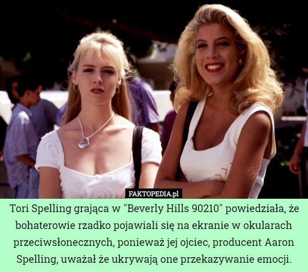 Tori Spelling grająca w "Beverly Hills 90210" powiedziała, że bohaterowie rzadko pojawiali się na ekranie w okularach przeciwsłonecznych, ponieważ jej ojciec, producent Aaron Spelling, uważał że ukrywają one przekazywanie emocji. 